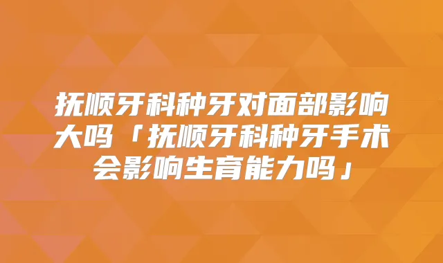 抚顺牙科种牙对面部影响大吗「抚顺牙科种牙手术会影响生育能力吗」