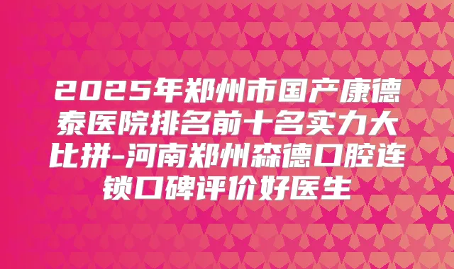 2025年郑州市国产康德泰医院排名前十名实力大比拼-河南郑州森德口腔连锁口碑评价好医生