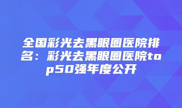 全国彩光去黑眼圈医院排名:彩光去黑眼圈医院top50强年度公开
