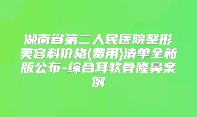 湖南省第二人民医院整形美容科价格(费用)清单全新版公布-综合耳软骨隆鼻案例