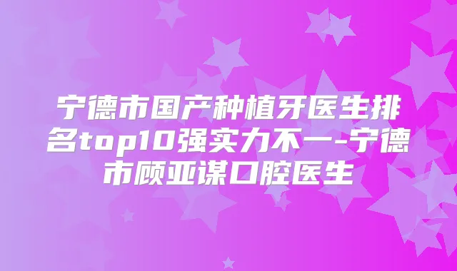 宁德市国产种植牙医生排名top10强实力不一-宁德市顾亚谋口腔医生