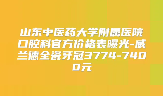 山东中医药大学附属医院口腔科官方价格表曝光-威兰德全瓷牙冠3774-7400元