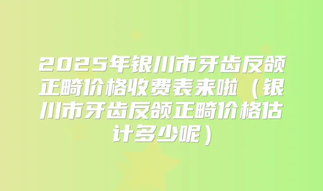 2025年银川市牙齿反颌正畸价格收费表来啦(银川市牙齿反颌正畸价格估计多少呢)