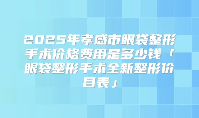2025年孝感市眼袋整形手术价格费用是多少钱「眼袋整形手术全新整形价目表」