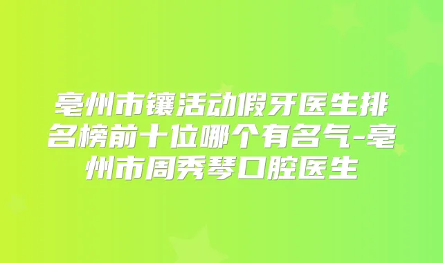 亳州市镶活动假牙医生排名榜前十位哪个有名气-亳州市周秀琴口腔医生