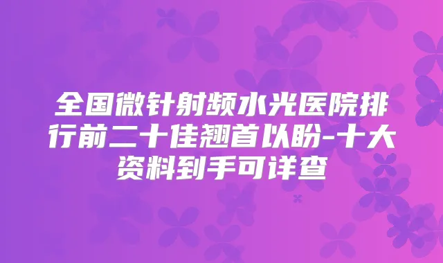 全国微针射频水光医院排行前二十佳翘首以盼-十大资料到手可详查
