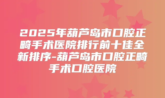 2025年葫芦岛市口腔正畸手术医院排行前十佳全新排序-葫芦岛市口腔正畸手术口腔医院