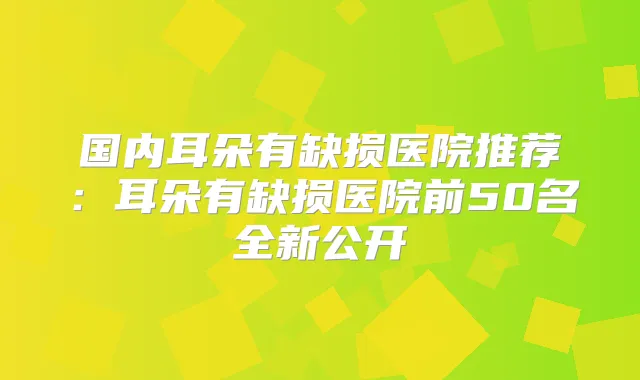 国内耳朵有缺损医院推荐:耳朵有缺损医院前50名全新公开