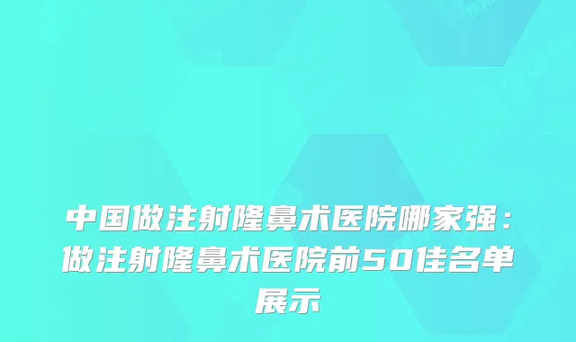 中国做注射隆鼻术医院哪家强:做注射隆鼻术医院前50佳名单展示
