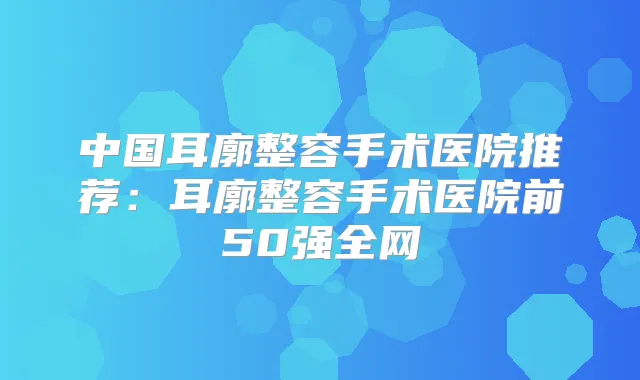中国耳廓整容手术医院推荐：耳廓整容手术医院前50强全网