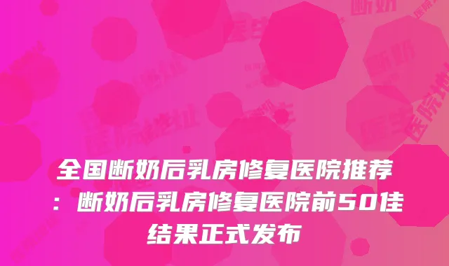 全国断奶后乳房修复医院推荐：断奶后乳房修复医院前50佳结果正式发布