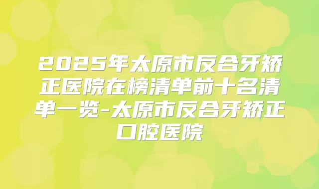 2025年太原市反合牙矫正医院在榜清单前十名清单一览-太原市反合牙矫正口腔医院