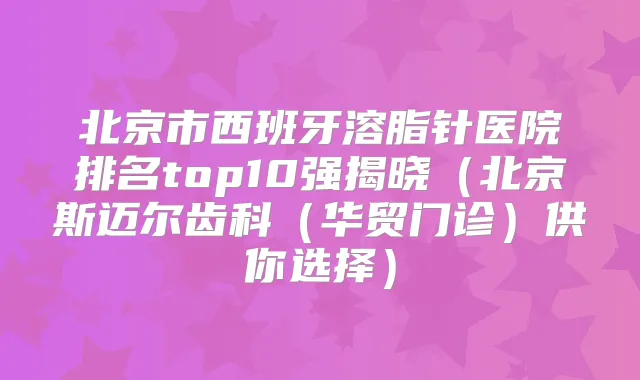 北京市西班牙溶脂针医院排名top10强揭晓(北京斯迈尔齿科(华贸门诊)供你选择)