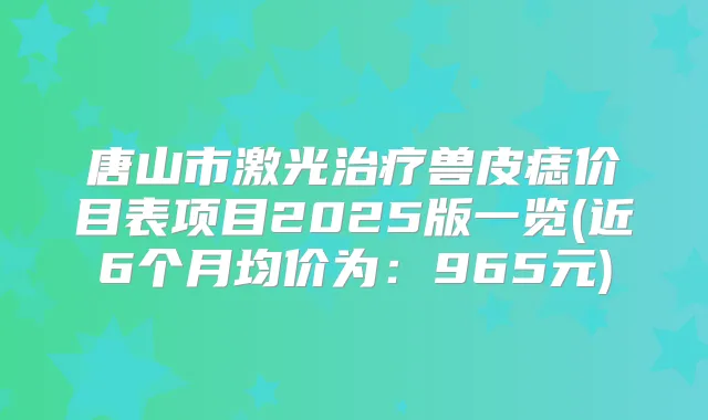 唐山市激光兽皮痣价目表项目2025版一览(近6个月均价为:965元)