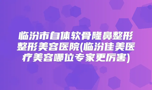 临汾市自体软骨隆鼻整形整形美容医院(临汾佳美医疗美容哪位专家更厉害)