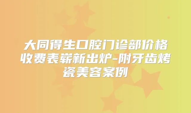 大同得生口腔门诊部价格收费表崭新出炉-附牙齿烤瓷美容案例