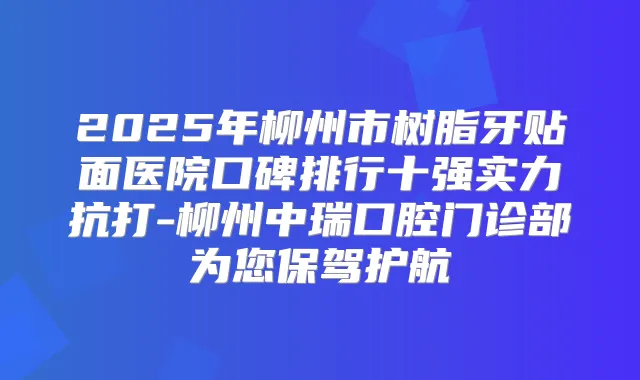 2025年柳州市树脂牙贴面医院口碑排行十强实力抗打-柳州中瑞口腔门诊部为您保驾护航