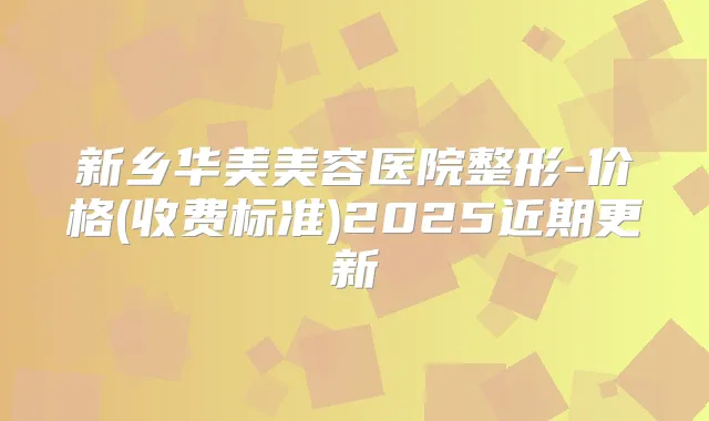 新乡华美美容医院整形-价格(收费标准)2025近期更新