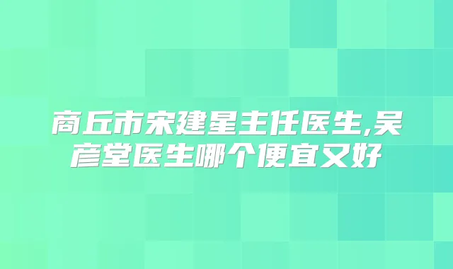 商丘市宋建星主任医生,吴彦堂医生哪个便宜又好
