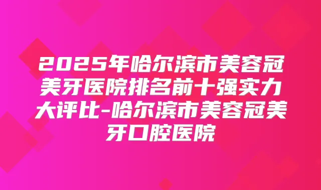 2025年哈尔滨市美容冠美牙医院排名前十强实力大评比-哈尔滨市美容冠美牙口腔医院