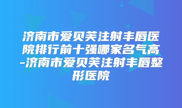 济南市爱贝芙注射丰唇医院排行前十强哪家名气高-济南市爱贝芙注射丰唇整形医院