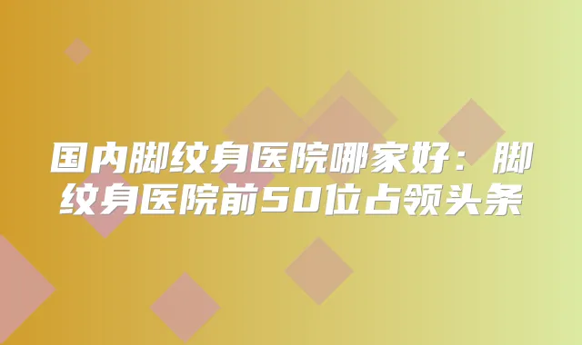 国内脚纹身医院哪家好：脚纹身医院前50位占领头条