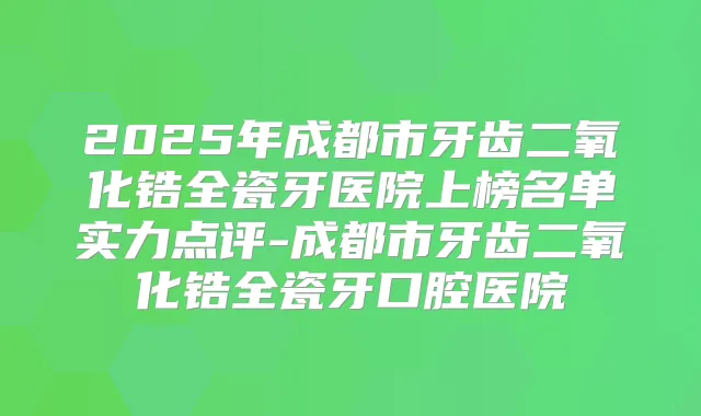 2025年成都市牙齿二氧化锆全瓷牙医院上榜名单实力点评-成都市牙齿二氧化锆全瓷牙口腔医院