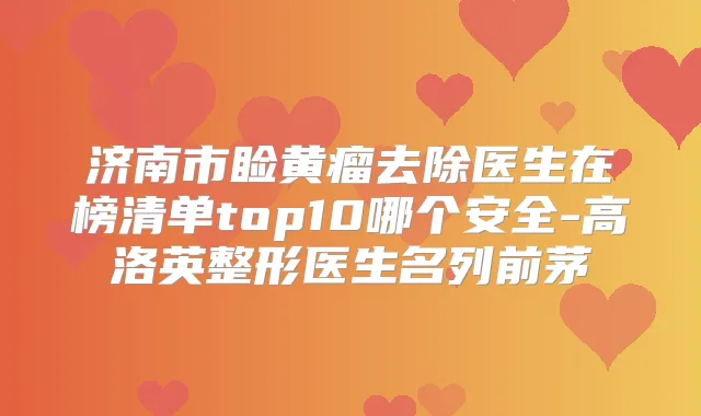 济南市睑黄瘤去除医生在榜清单top10哪个安全-高洛英整形医生名列前茅
