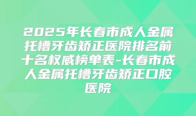 2025年长春市成人金属托槽牙齿矫正医院排名前十名榜单表-长春市成人金属托槽牙齿矫正口腔医院