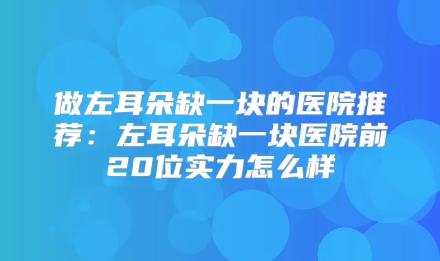 做左耳朵缺一块的医院推荐:左耳朵缺一块医院前20位实力怎么样