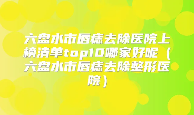 六盘水市唇痣去除医院上榜清单top10哪家好呢（六盘水市唇痣去除整形医院）
