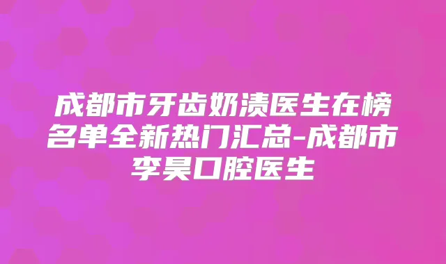 成都市牙齿奶渍医生在榜名单全新热门汇总-成都市李昊口腔医生