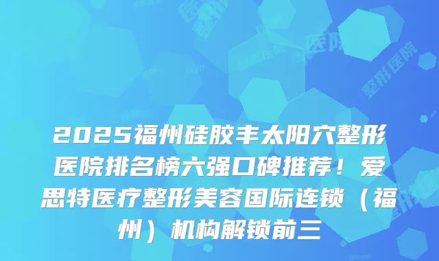 2025福州硅胶丰太阳穴整形医院排名榜六强口碑推荐!爱思特医疗整形美容国际连锁(福州)机构解锁前三