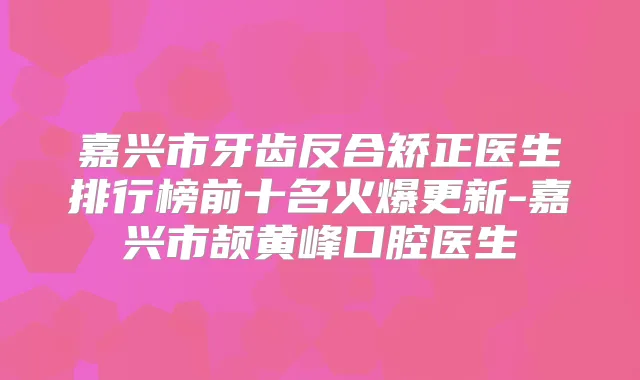 嘉兴市牙齿反合矫正医生排行榜前十名火爆更新-嘉兴市颉黄峰口腔医生