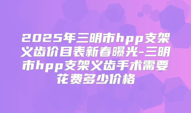2025年三明市hpp支架义齿价目表新春曝光-三明市hpp支架义齿手术需要花费多少价格