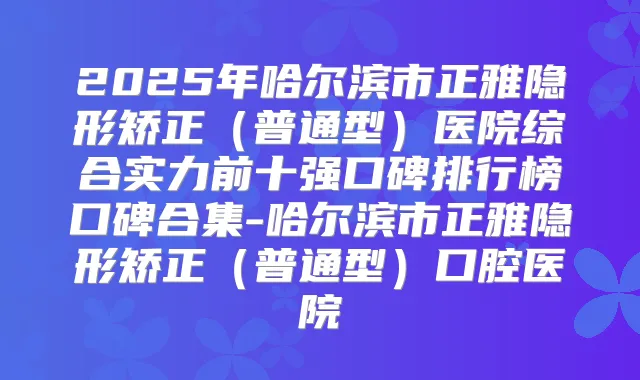 2025年哈尔滨市正雅隐形矫正(普通型)医院综合实力前十强口碑排行榜口碑合集-哈尔滨市正雅隐形矫正(普通型)口腔医院