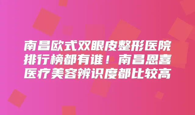 南昌欧式双眼皮整形医院排行榜都有谁!南昌恩喜医疗美容辨识度都比较高
