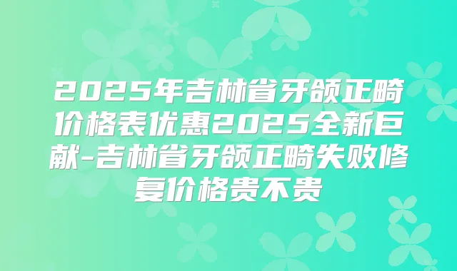 2025年吉林省牙颌正畸价格表优惠2025全新巨献-吉林省牙颌正畸失败修复价格贵不贵