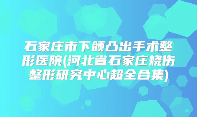 石家庄市下颌凸出手术整形医院(河北省石家庄烧伤整形研究中心超全合集)