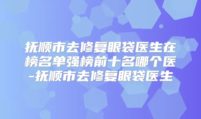 抚顺市去修复眼袋医生在榜名单强榜前十名哪个医-抚顺市去修复眼袋医生