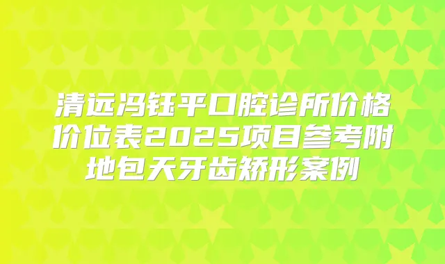 清远冯钰平口腔诊所价格价位表2025项目参考附地包天牙齿矫形案例