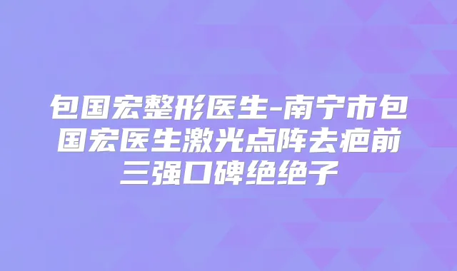 包国宏整形医生-南宁市包国宏医生激光点阵去疤前三强口碑绝绝子
