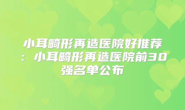 小耳畸形再造医院好推荐：小耳畸形再造医院前30强名单公布