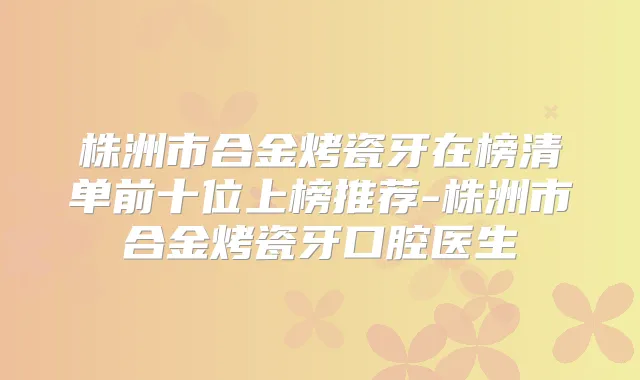 株洲市合金烤瓷牙在榜清单前十位上榜推荐-株洲市合金烤瓷牙口腔医生