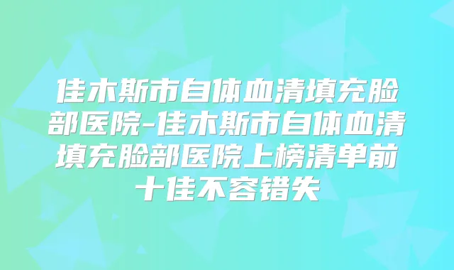 佳木斯市自体血清填充脸部医院-佳木斯市自体血清填充脸部医院上榜清单前十佳不容错失
