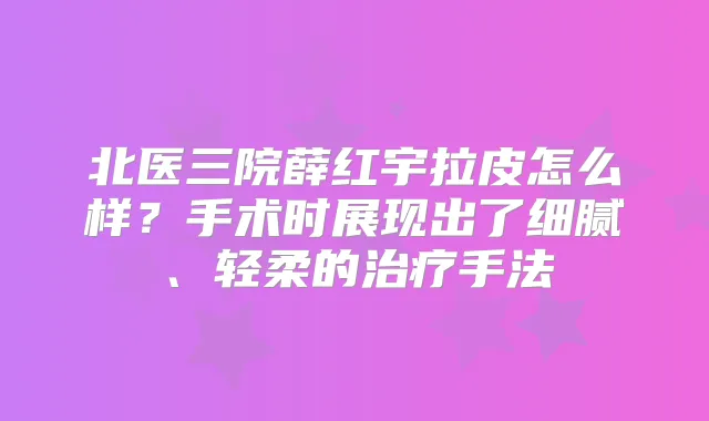 北医三院薛红宇拉皮怎么样?手术时展现出了细腻、轻柔的手法