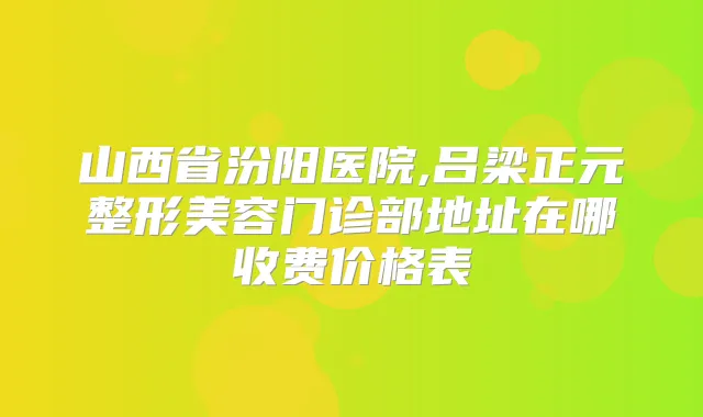 山西省汾阳医院,吕梁正元整形美容门诊部地址在哪收费价格表