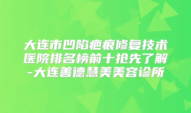 大连市凹陷疤痕修复技术医院排名榜前十抢先了解-大连善德慧美美容诊所