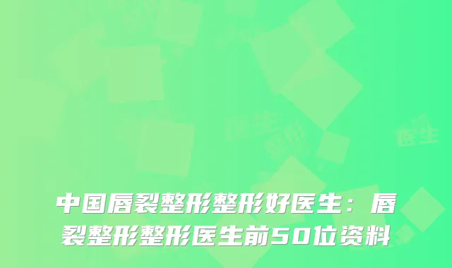 中国唇裂整形整形好医生:唇裂整形整形医生前50位资料