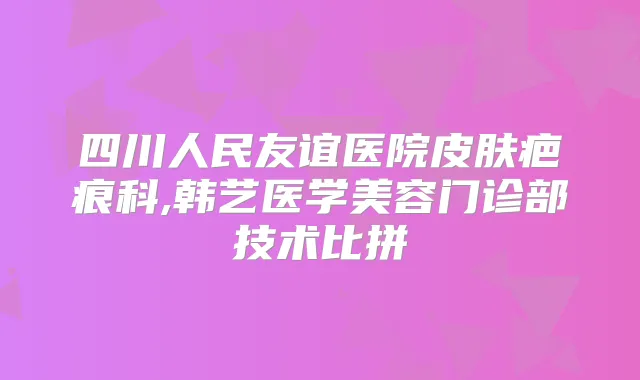 四川人民友谊医院皮肤疤痕科,韩艺医学美容门诊部技术比拼